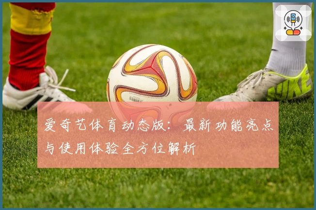 爱奇艺体育动态版：最新功能亮点与使用体验全方位解析