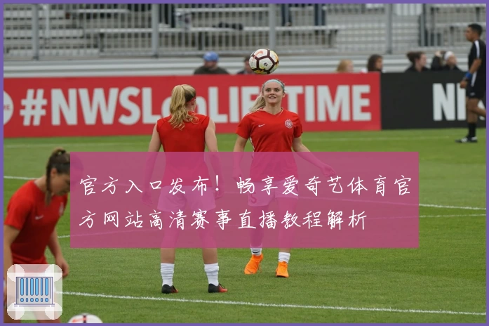 官方入口发布！畅享爱奇艺体育官方网站高清赛事直播教程解析