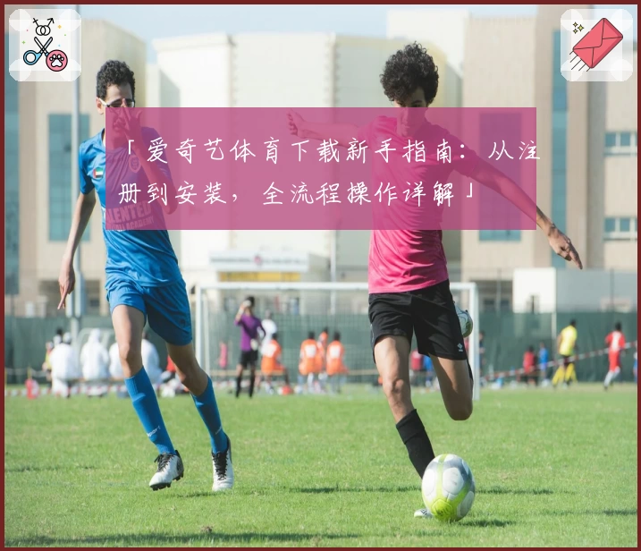 「爱奇艺体育下载新手指南：从注册到安装，全流程操作详解」