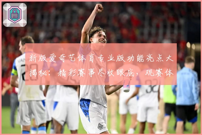 新版爱奇艺体育专业版功能亮点大揭秘：精彩赛事尽收眼底，观赛体验再升级