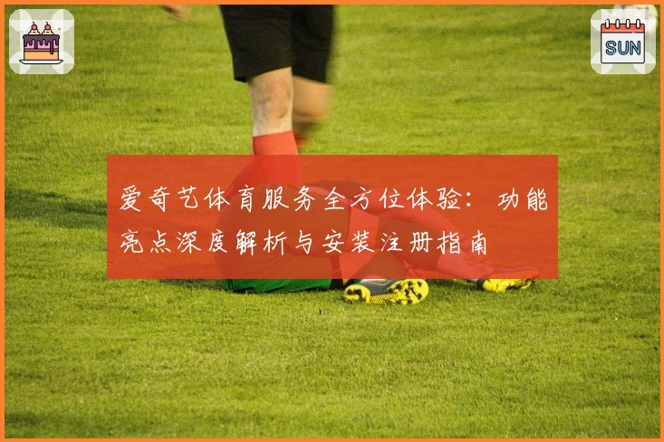 爱奇艺体育服务全方位体验：功能亮点深度解析与安装注册指南