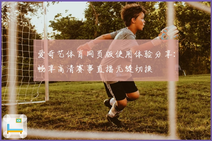 爱奇艺体育网页版使用体验分享：畅享高清赛事直播无缝切换