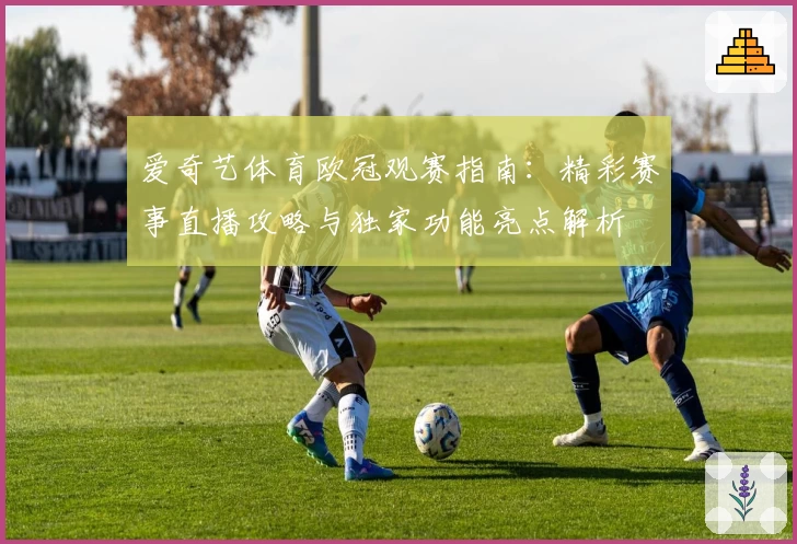 爱奇艺体育欧冠观赛指南：精彩赛事直播攻略与独家功能亮点解析