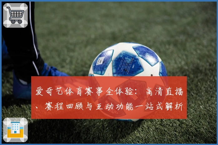 爱奇艺体育赛事全体验：高清直播、赛程回顾与互动功能一站式解析