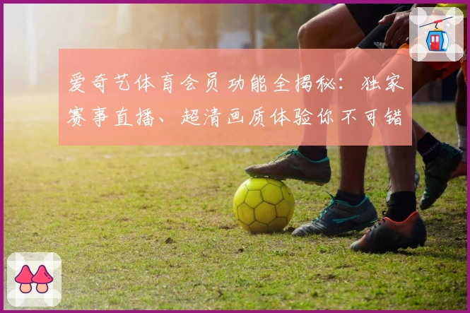 爱奇艺体育会员功能全揭秘:独家赛事直播、超清画质体验你不可错过