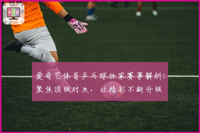 爱奇艺体育乒乓球独家赛事解析：聚焦顶级对决，让精彩不断升级