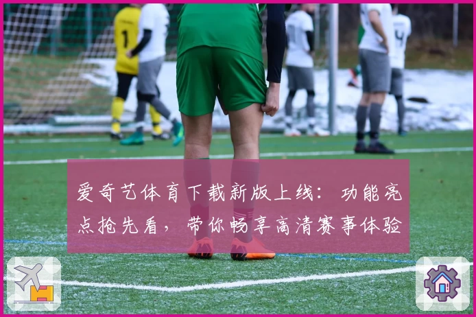 爱奇艺体育下载新版上线：功能亮点抢先看，带你畅享高清赛事体验