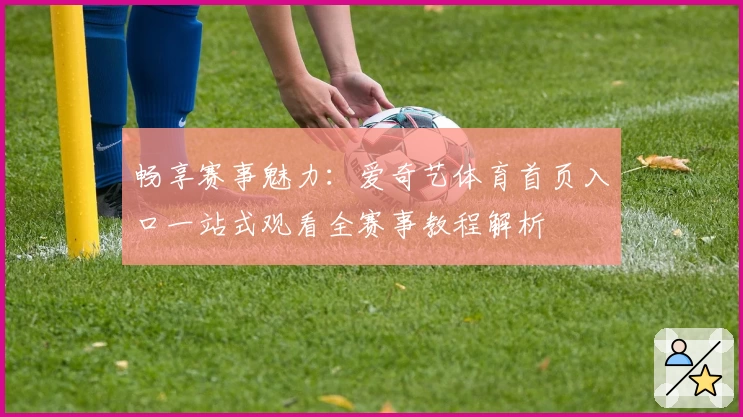 畅享赛事魅力：爱奇艺体育首页入口一站式观看全赛事教程解析