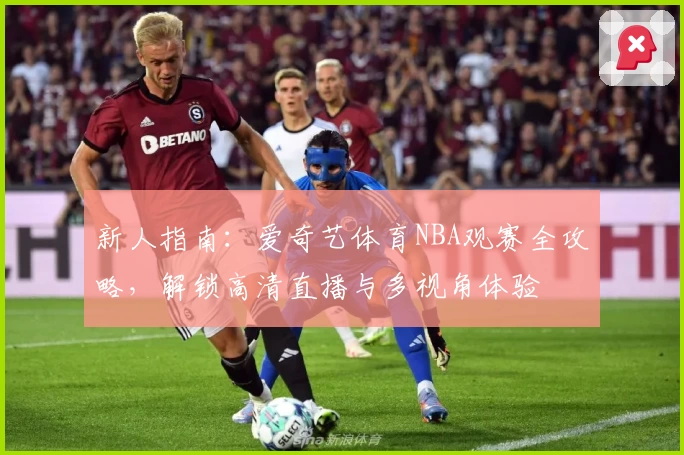 新人指南：爱奇艺体育NBA观赛全攻略，解锁高清直播与多视角体验