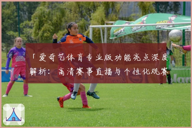 「爱奇艺体育专业版功能亮点深度解析：高清赛事直播与个性化观赛体验全面升级」