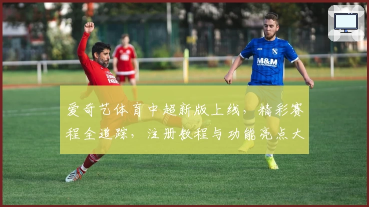 爱奇艺体育中超新版上线，精彩赛程全追踪，注册教程与功能亮点大揭秘