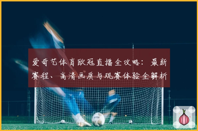 爱奇艺体育欧冠直播全攻略：最新赛程、高清画质与观赛体验全解析