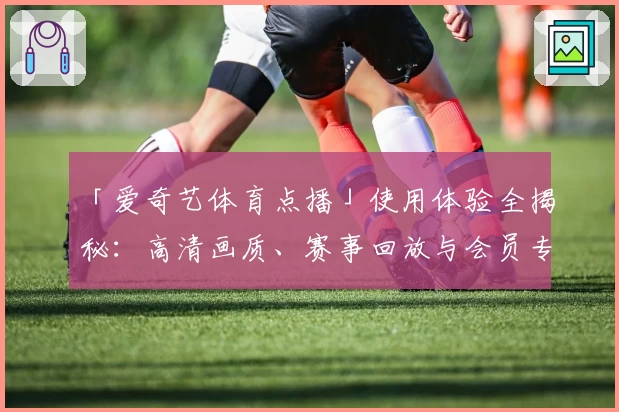 「爱奇艺体育点播」使用体验全揭秘：高清画质、赛事回放与会员专享服务功能详解