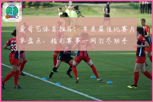 爱奇艺体育推荐：年度最佳比赛片单盘点，精彩赛事一网打尽助手