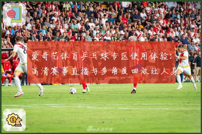 爱奇艺体育乒乓球专区使用体验：高清赛事直播与多角度回放让人身临其境