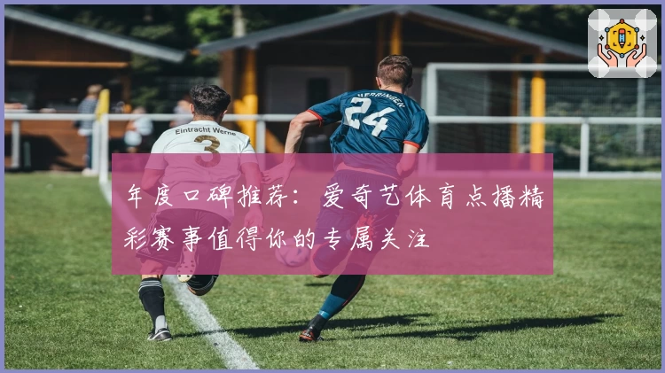 年度口碑推荐：爱奇艺体育点播精彩赛事值得你的专属关注