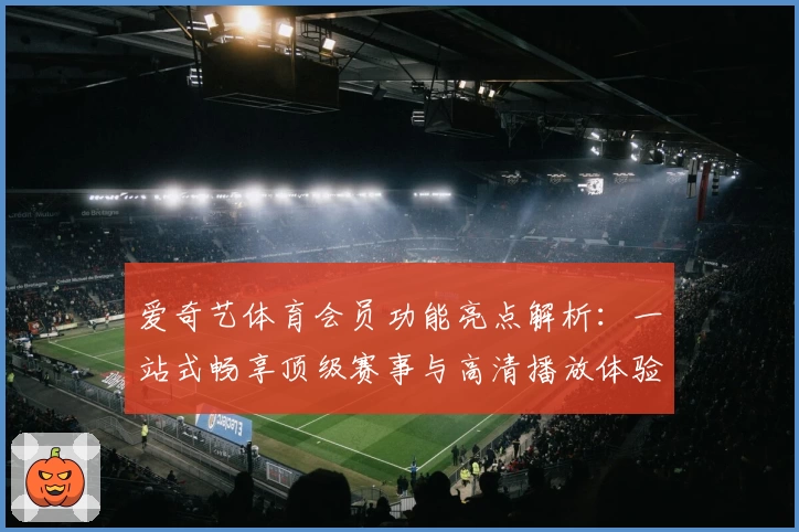 爱奇艺体育会员功能亮点解析：一站式畅享顶级赛事与高清播放体验