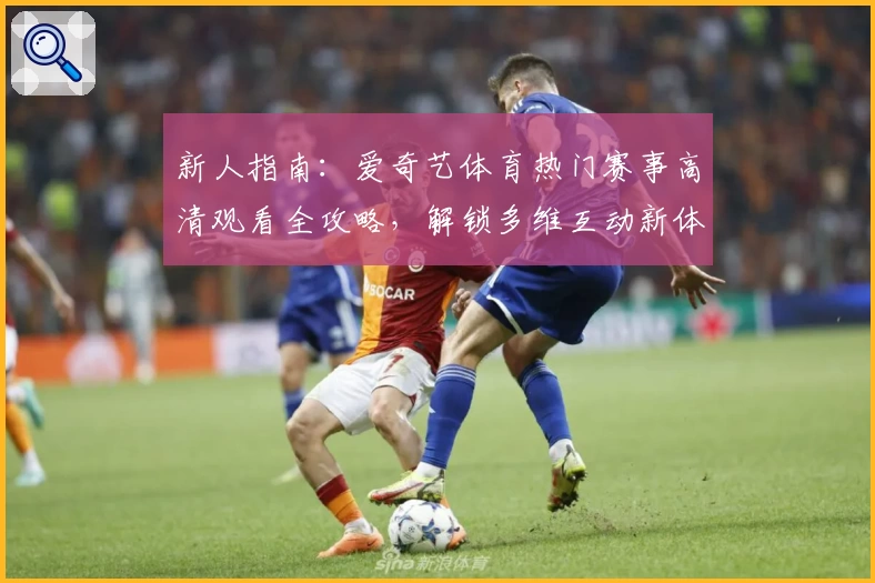 新人指南：爱奇艺体育热门赛事高清观看全攻略，解锁多维互动新体验